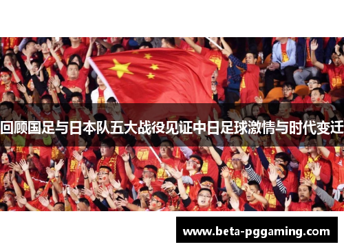 回顾国足与日本队五大战役见证中日足球激情与时代变迁