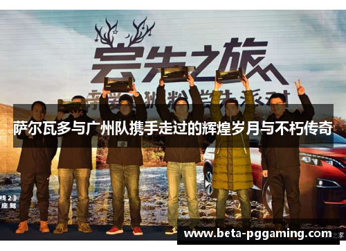 萨尔瓦多与广州队携手走过的辉煌岁月与不朽传奇 萨尔瓦多与广州队携手走过的辉煌岁月与不朽传奇