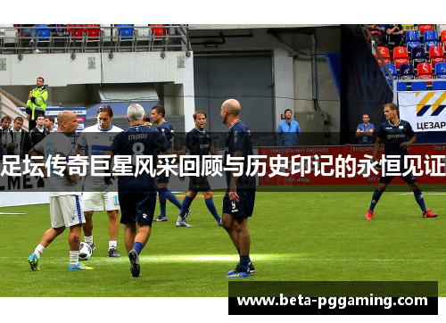 足坛传奇巨星风采回顾与历史印记的永恒见证 足坛传奇巨星风采回顾与历史印记的永恒见证