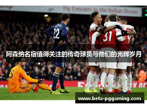阿森纳名宿值得关注的传奇球员与他们的光辉岁月