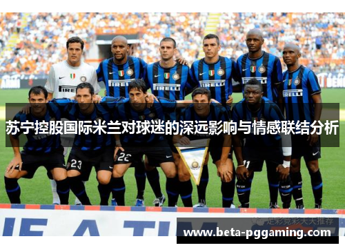 苏宁控股国际米兰对球迷的深远影响与情感联结分析 苏宁控股国际米兰对球迷的深远影响与情感联结分析