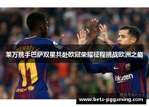 莱万携手巴萨双星共赴欧冠荣耀征程挑战欧洲之巅
