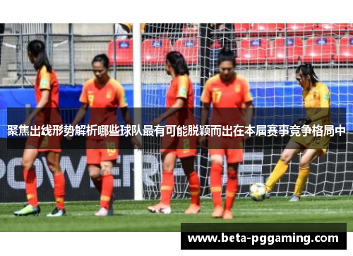 聚焦出线形势解析哪些球队最有可能脱颖而出在本届赛事竞争格局中