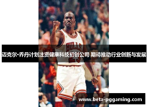 迈克尔·乔丹计划注资健康科技初创公司 期待推动行业创新与发展