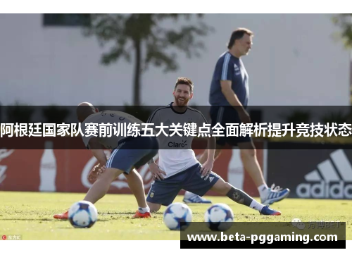 阿根廷国家队赛前训练五大关键点全面解析提升竞技状态