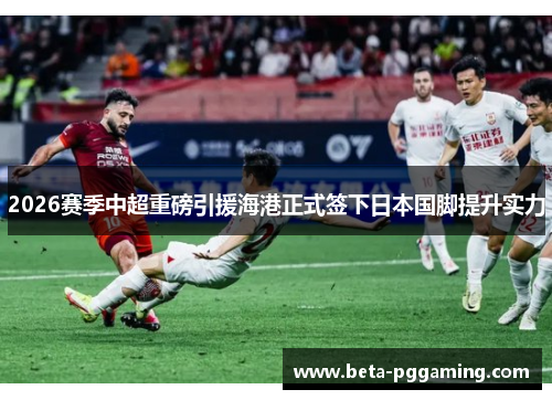 2026赛季中超重磅引援海港正式签下日本国脚提升实力
