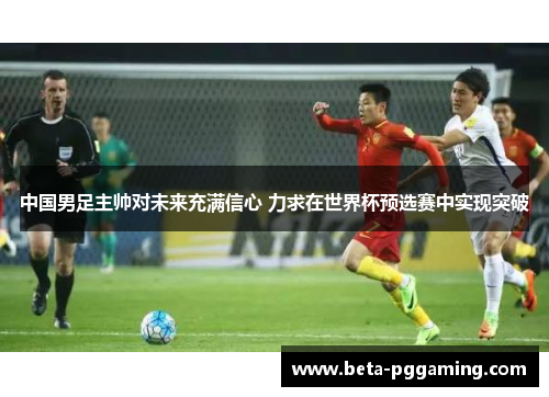 中国男足主帅对未来充满信心 力求在世界杯预选赛中实现突破