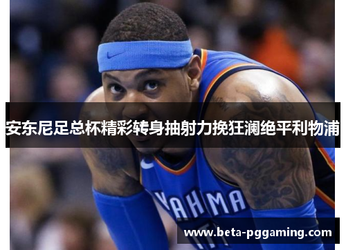 安东尼足总杯精彩转身抽射力挽狂澜绝平利物浦