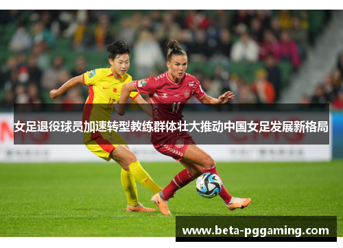 女足退役球员加速转型教练群体壮大推动中国女足发展新格局 女足退役球员加速转型教练群体壮大推动中国女足发展新格局