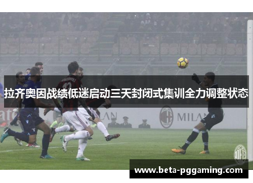 拉齐奥因战绩低迷启动三天封闭式集训全力调整状态 拉齐奥因战绩低迷启动三天封闭式集训全力调整状态