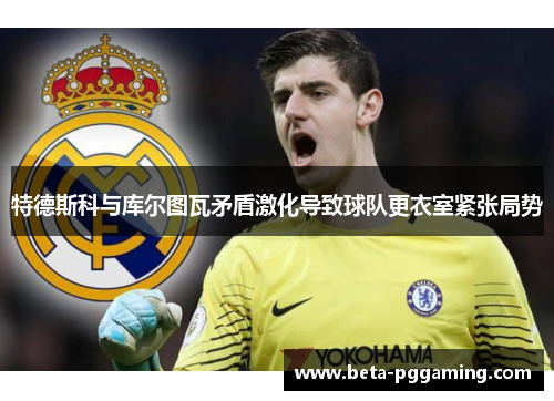 特德斯科与库尔图瓦矛盾激化导致球队更衣室紧张局势 特德斯科与库尔图瓦矛盾激化导致球队更衣室紧张局势