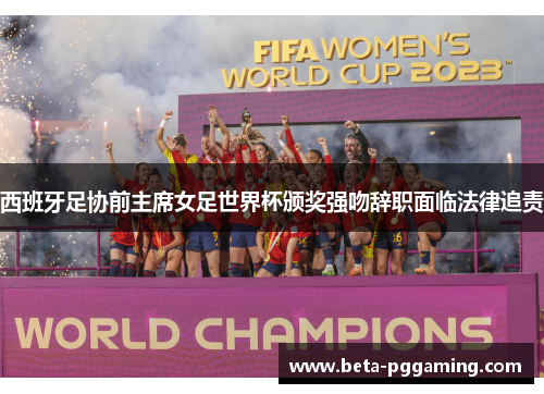 西班牙足协前主席女足世界杯颁奖强吻辞职面临法律追责