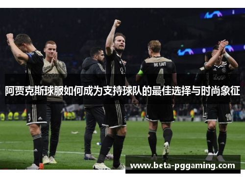 阿贾克斯球服如何成为支持球队的最佳选择与时尚象征 阿贾克斯球服如何成为支持球队的最佳选择与时尚象征