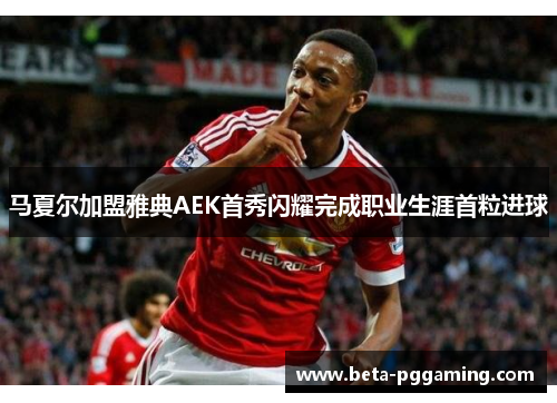 马夏尔加盟雅典AEK首秀闪耀完成职业生涯首粒进球