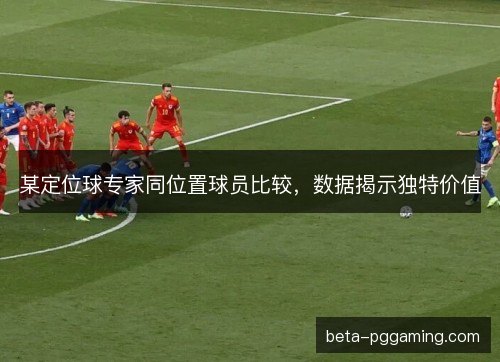 某定位球专家同位置球员比较,数据揭示独特价值 某定位球专家同位置球员比较,数据揭示独特价值